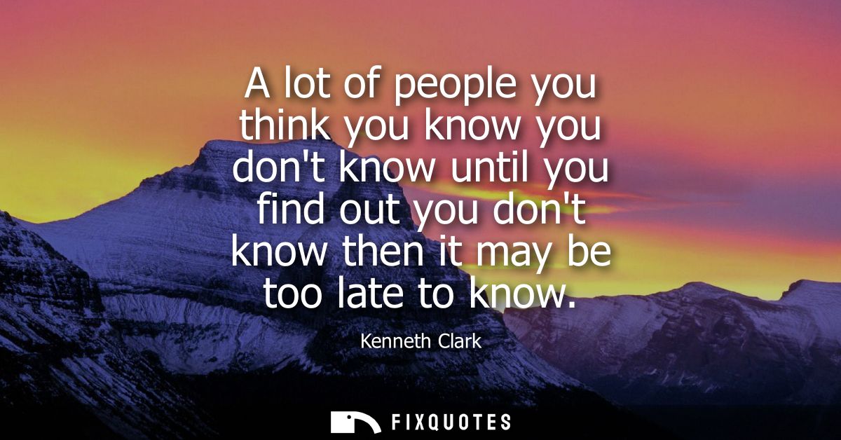 A lot of people you think you know you dont know until you find out you dont know then it may be too late to know