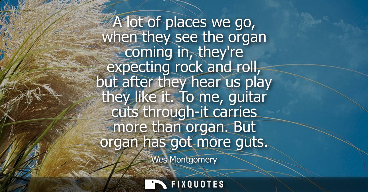 A lot of places we go, when they see the organ coming in, theyre expecting rock and roll, but after they hear us play th