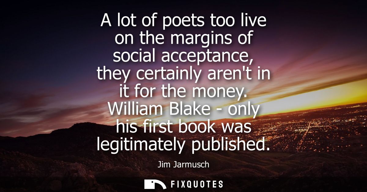 A lot of poets too live on the margins of social acceptance, they certainly arent in it for the money.