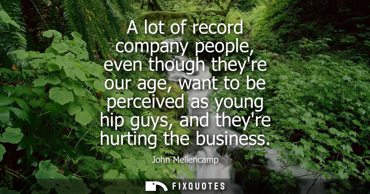 A lot of record company people, even though theyre our age, want to be perceived as young hip guys, and theyre hurting t