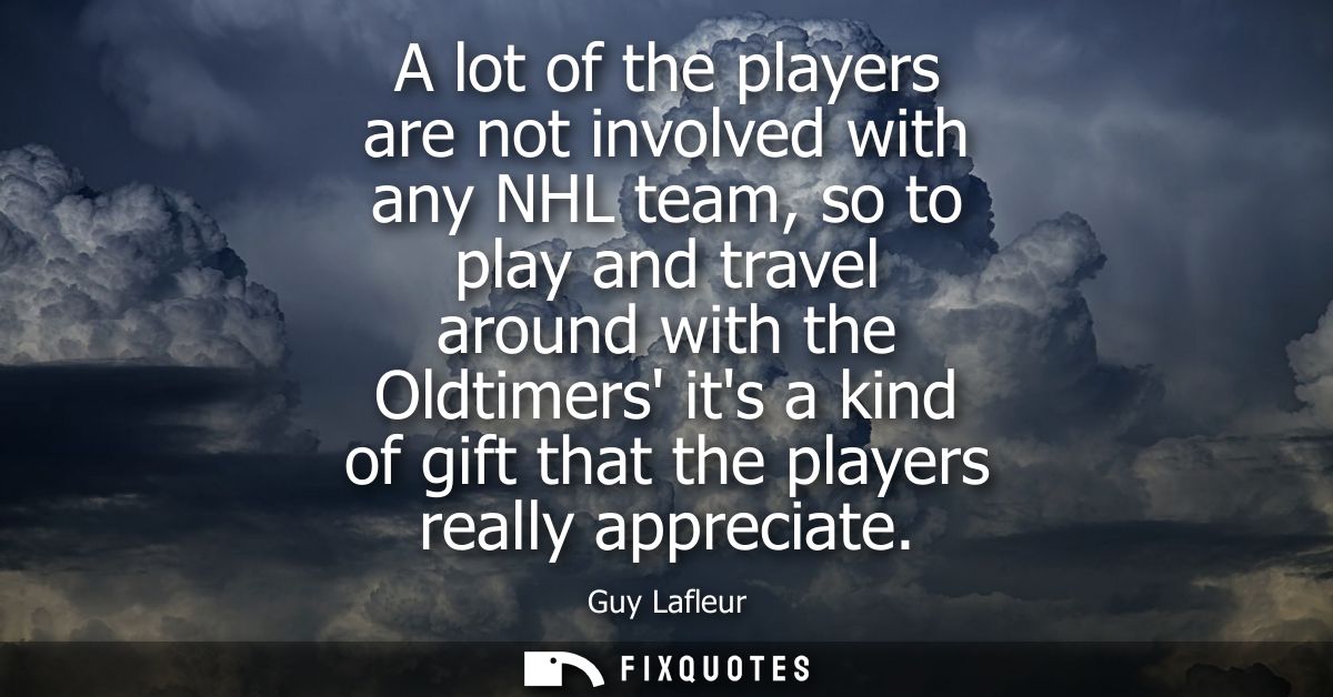 A lot of the players are not involved with any NHL team, so to play and travel around with the Oldtimers its a kind of g