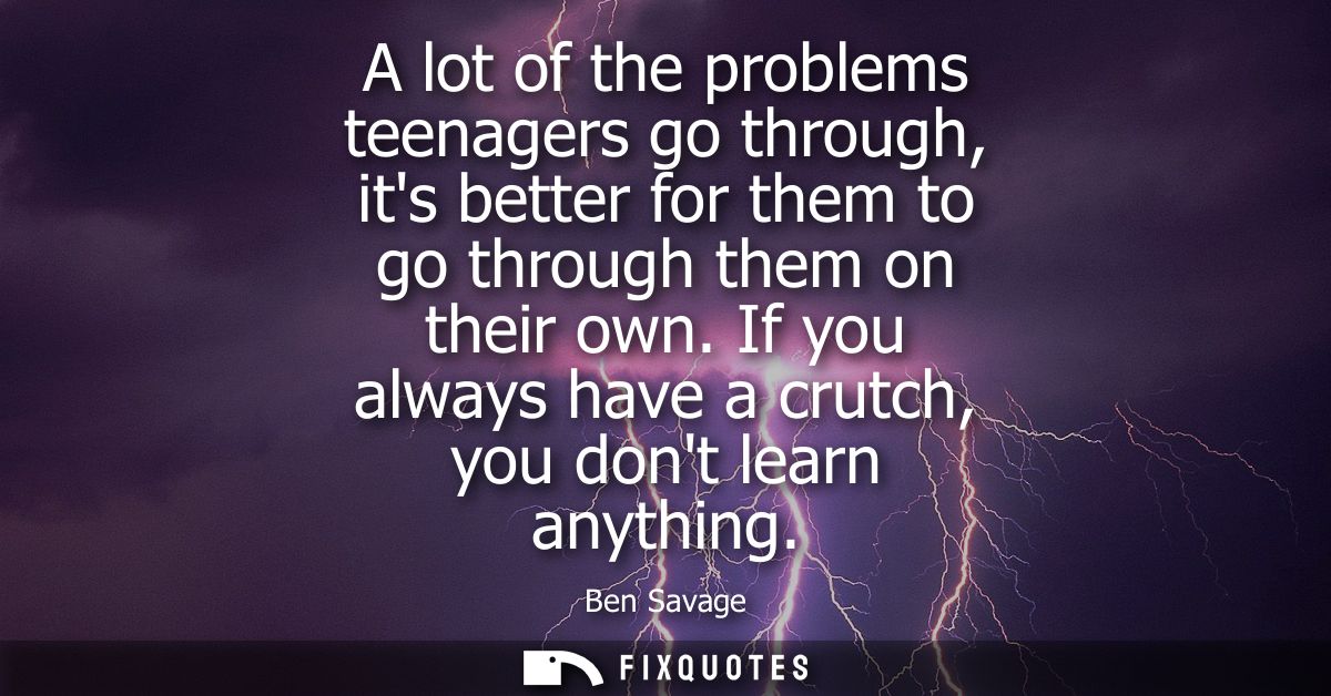 A lot of the problems teenagers go through, its better for them to go through them on their own. If you always have a cr