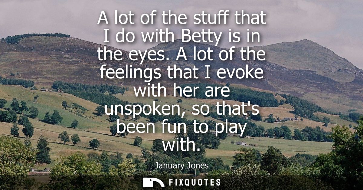 A lot of the stuff that I do with Betty is in the eyes. A lot of the feelings that I evoke with her are unspoken, so tha