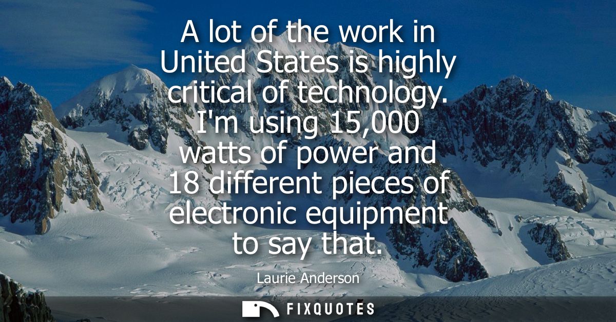 A lot of the work in United States is highly critical of technology. Im using 15,000 watts of power and 18 different pie