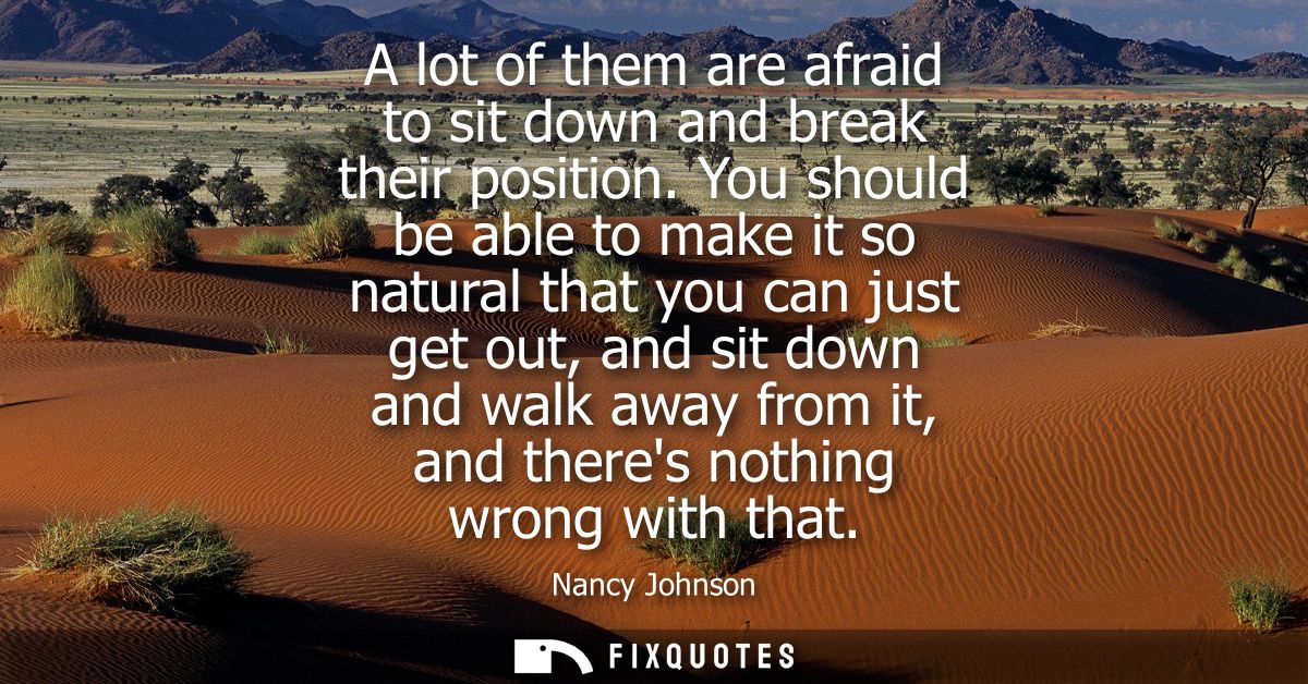 A lot of them are afraid to sit down and break their position. You should be able to make it so natural that you can jus
