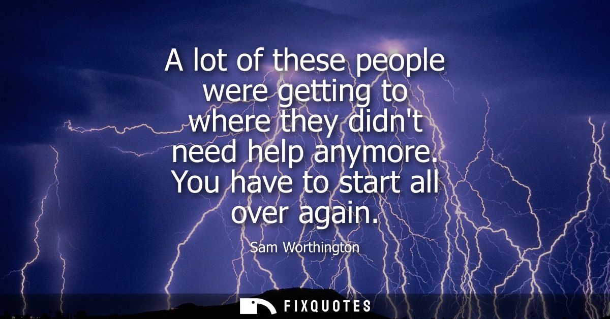 A lot of these people were getting to where they didnt need help anymore. You have to start all over again