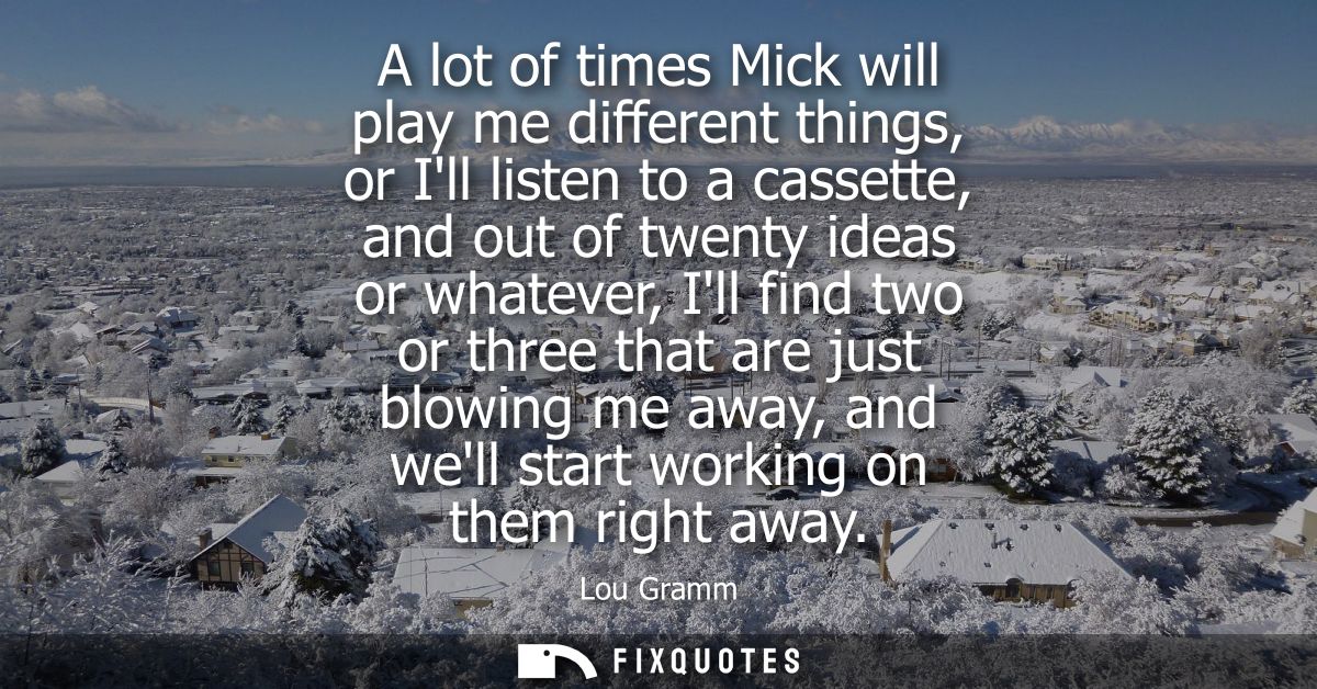 A lot of times Mick will play me different things, or Ill listen to a cassette, and out of twenty ideas or whatever, Ill