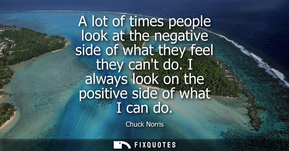 A lot of times people look at the negative side of what they feel they cant do. I always look on the positive side of wh