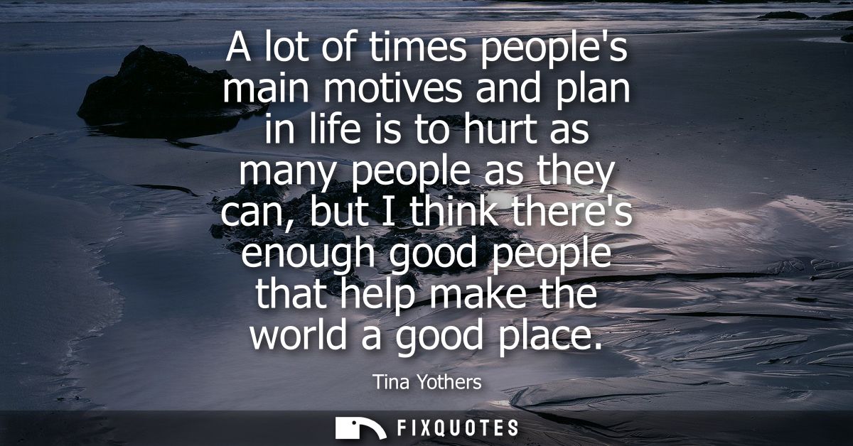 A lot of times peoples main motives and plan in life is to hurt as many people as they can, but I think theres enough go