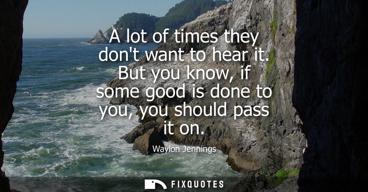 A lot of times they dont want to hear it. But you know, if some good is done to you, you should pass it on