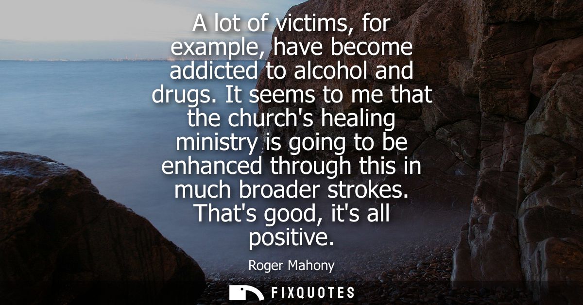 A lot of victims, for example, have become addicted to alcohol and drugs. It seems to me that the churchs healing minist