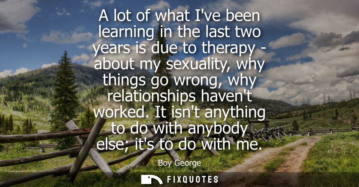 A lot of what Ive been learning in the last two years is due to therapy - about my sexuality, why things go wrong, why r