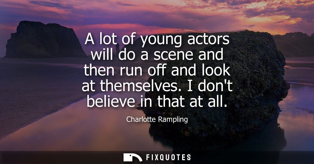 A lot of young actors will do a scene and then run off and look at themselves. I dont believe in that at all