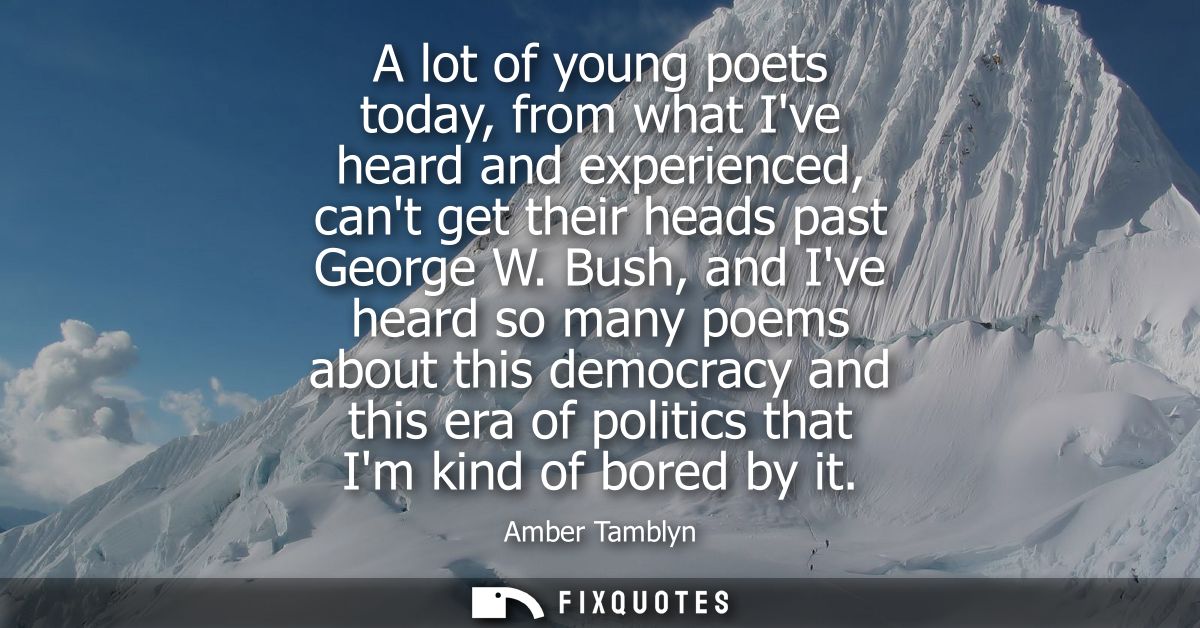 A lot of young poets today, from what Ive heard and experienced, cant get their heads past George W. Bush, and Ive heard