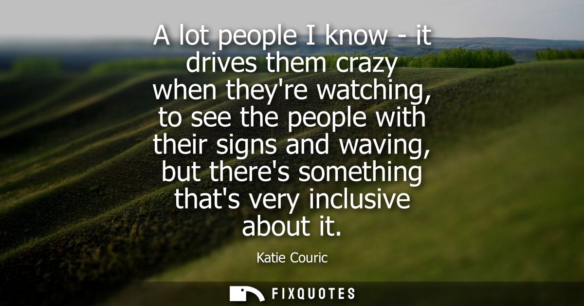 A lot people I know - it drives them crazy when theyre watching, to see the people with their signs and waving, but ther