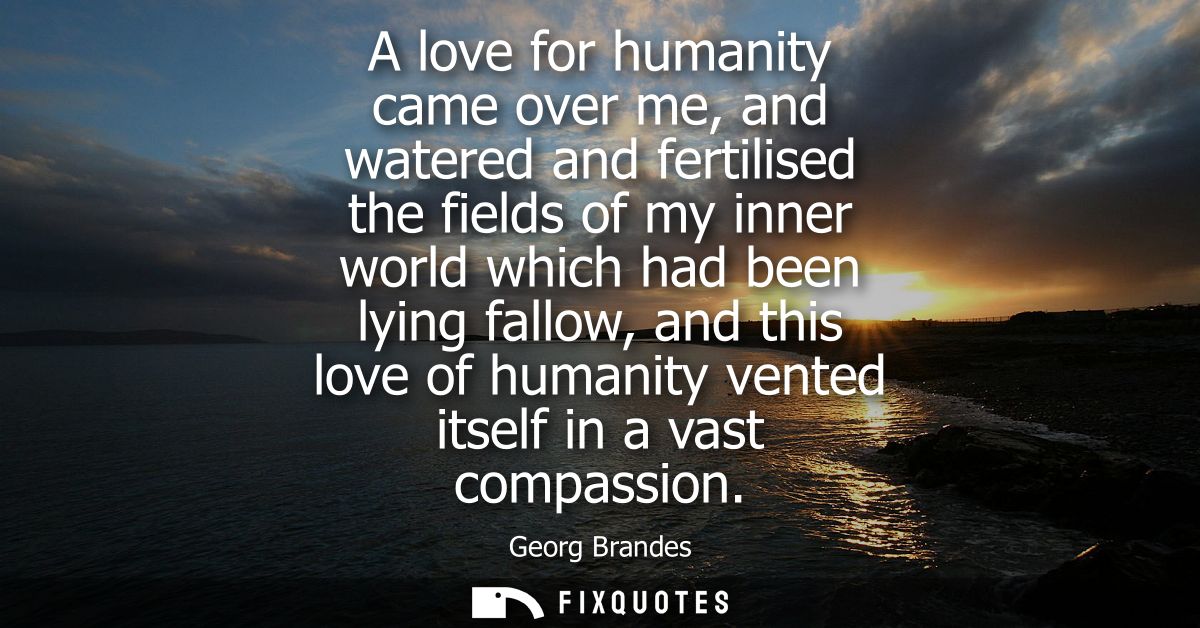 A love for humanity came over me, and watered and fertilised the fields of my inner world which had been lying fallow, a