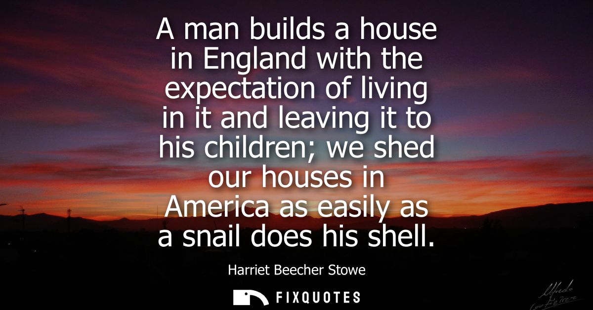 A man builds a house in England with the expectation of living in it and leaving it to his children we shed our houses i