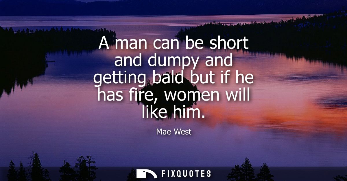 A man can be short and dumpy and getting bald but if he has fire, women will like him