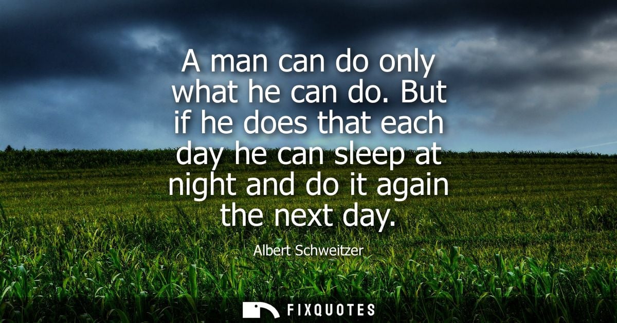 A man can do only what he can do. But if he does that each day he can sleep at night and do it again the next day
