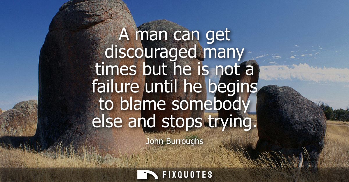A man can get discouraged many times but he is not a failure until he begins to blame somebody else and stops trying