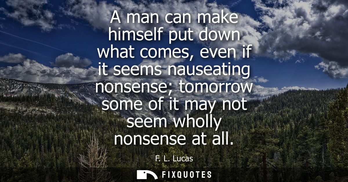 A man can make himself put down what comes, even if it seems nauseating nonsense tomorrow some of it may not seem wholly
