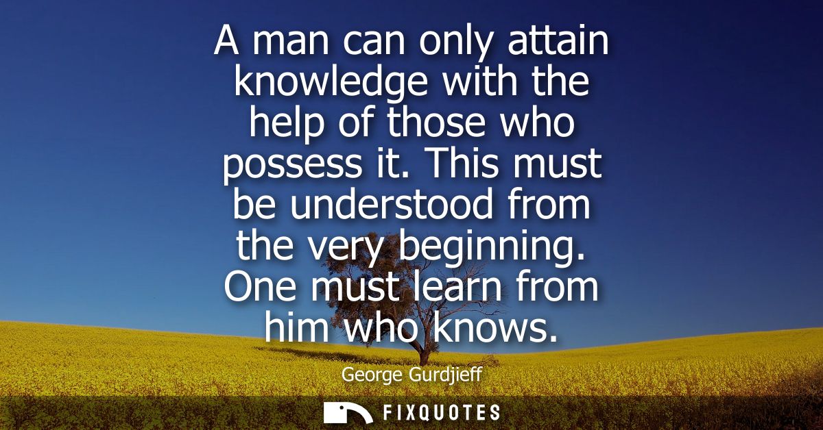A man can only attain knowledge with the help of those who possess it. This must be understood from the very beginning. 