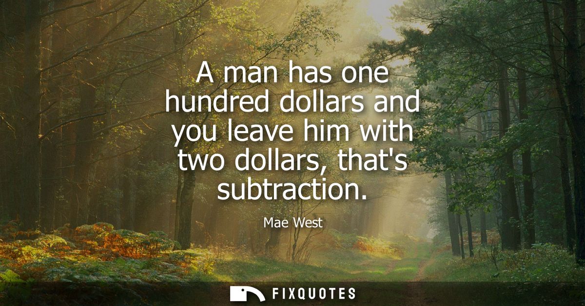 A man has one hundred dollars and you leave him with two dollars, thats subtraction