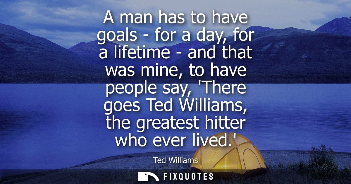 A man has to have goals - for a day, for a lifetime - and that was mine, to have people say, There goes Ted Williams, th