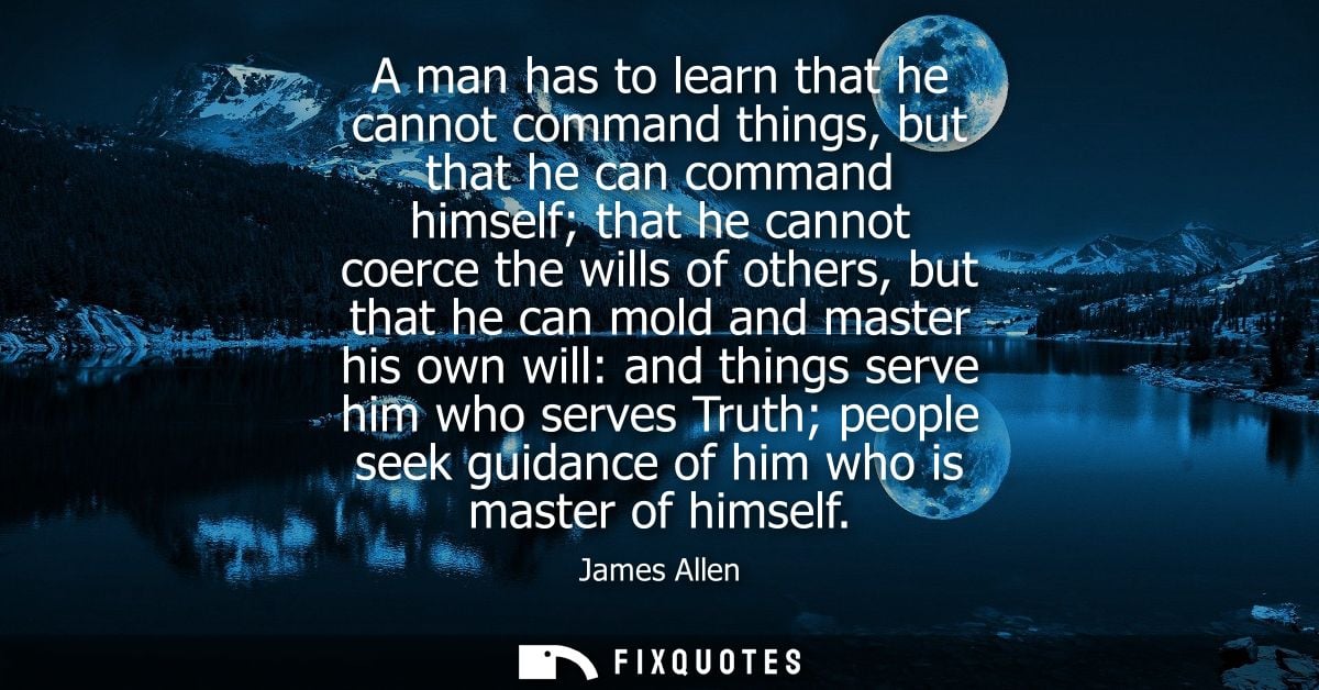A man has to learn that he cannot command things, but that he can command himself that he cannot coerce the wills of oth