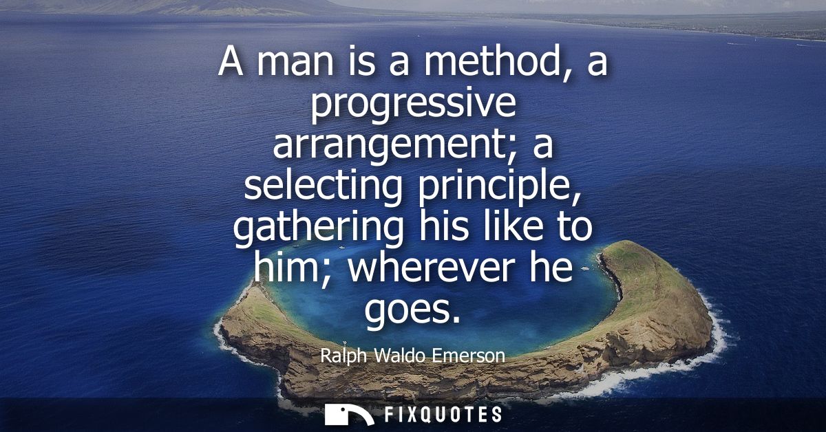 A man is a method, a progressive arrangement a selecting principle, gathering his like to him wherever he goes