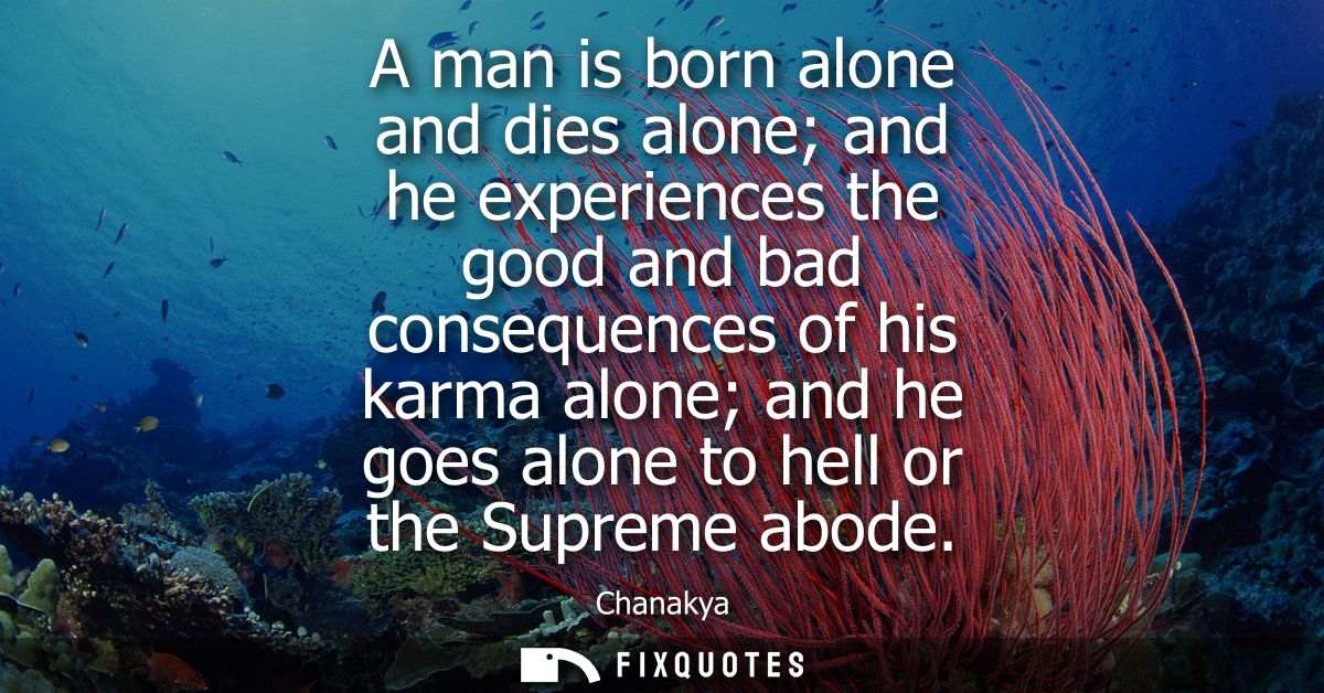 A man is born alone and dies alone and he experiences the good and bad consequences of his karma alone and he goes alone