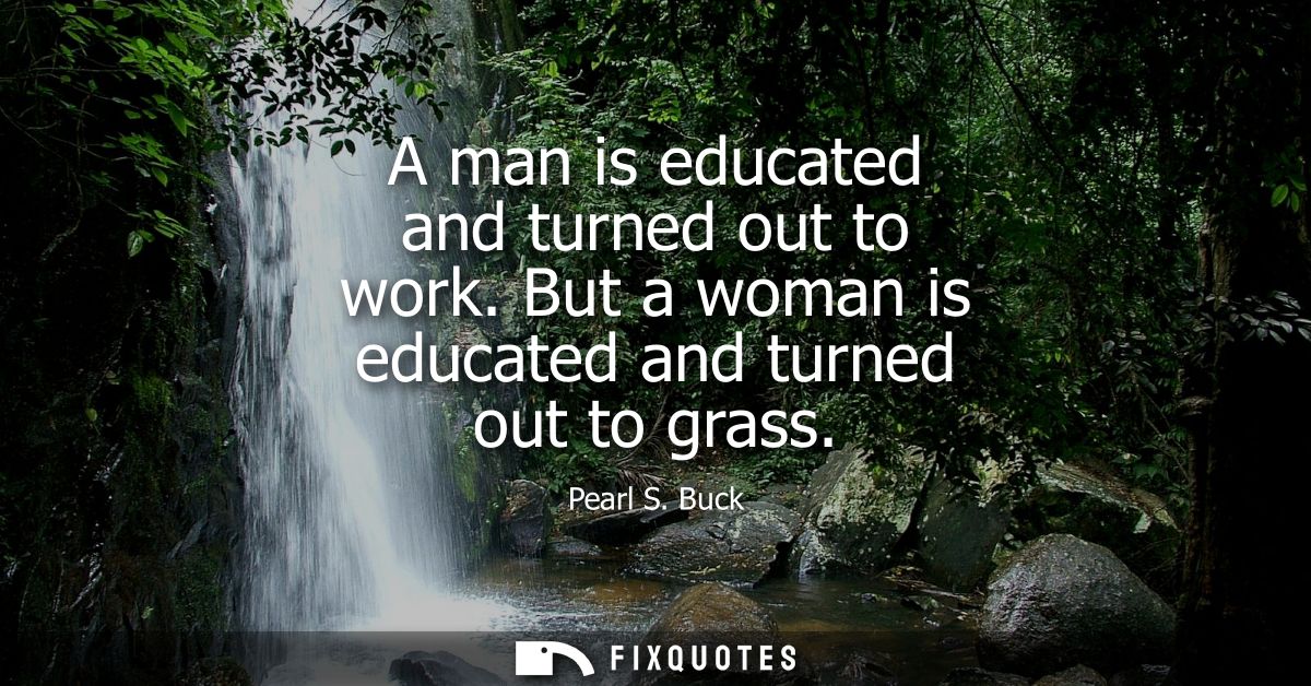 A man is educated and turned out to work. But a woman is educated and turned out to grass - Pearl S. Buck