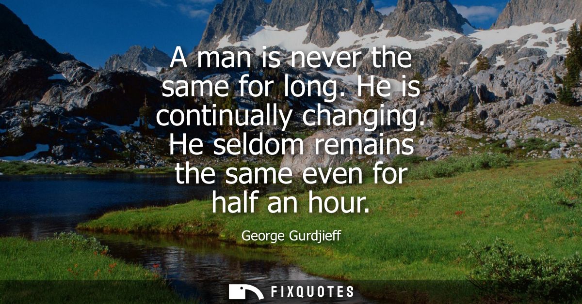 A man is never the same for long. He is continually changing. He seldom remains the same even for half an hour