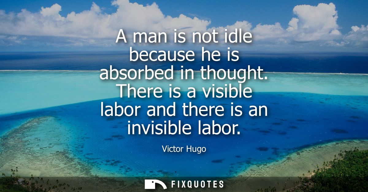 A man is not idle because he is absorbed in thought. There is a visible labor and there is an invisible labor