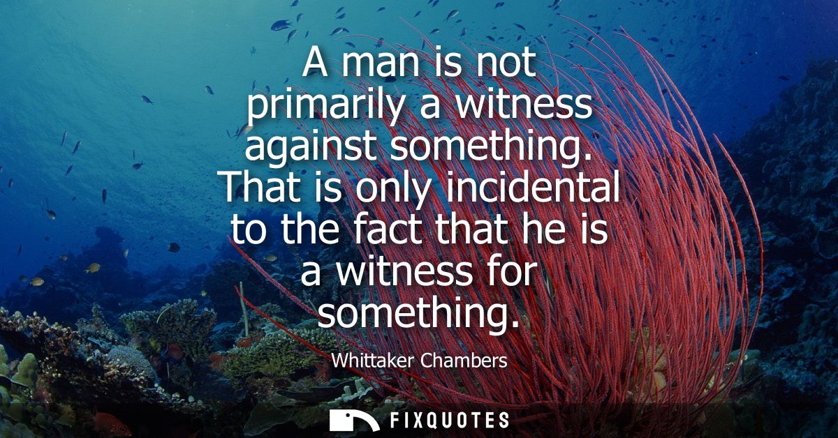 A man is not primarily a witness against something. That is only incidental to the fact that he is a witness for somethi