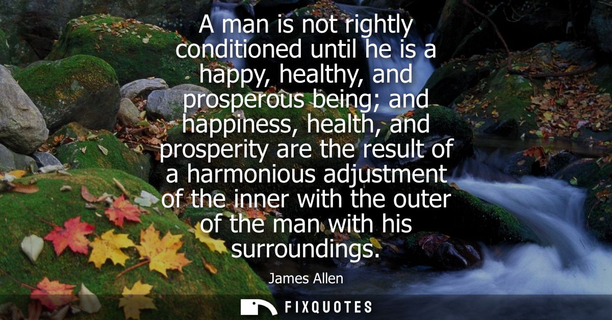 A man is not rightly conditioned until he is a happy, healthy, and prosperous being and happiness, health, and prosperit