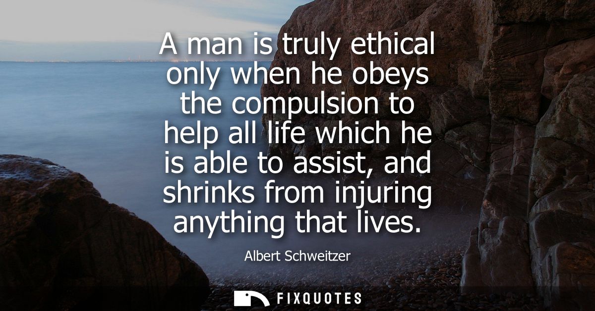 A man is truly ethical only when he obeys the compulsion to help all life which he is able to assist, and shrinks from i