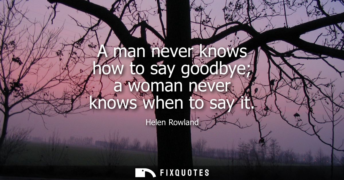 A man never knows how to say goodbye a woman never knows when to say it