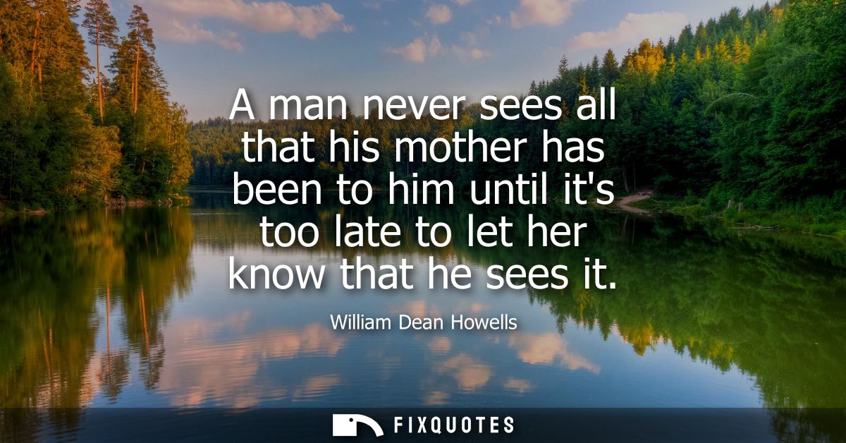A man never sees all that his mother has been to him until its too late to let her know that he sees it