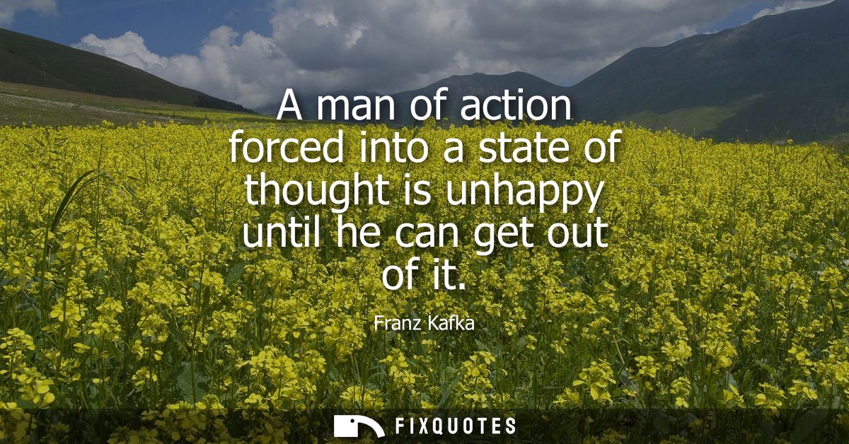 A man of action forced into a state of thought is unhappy until he can get out of it