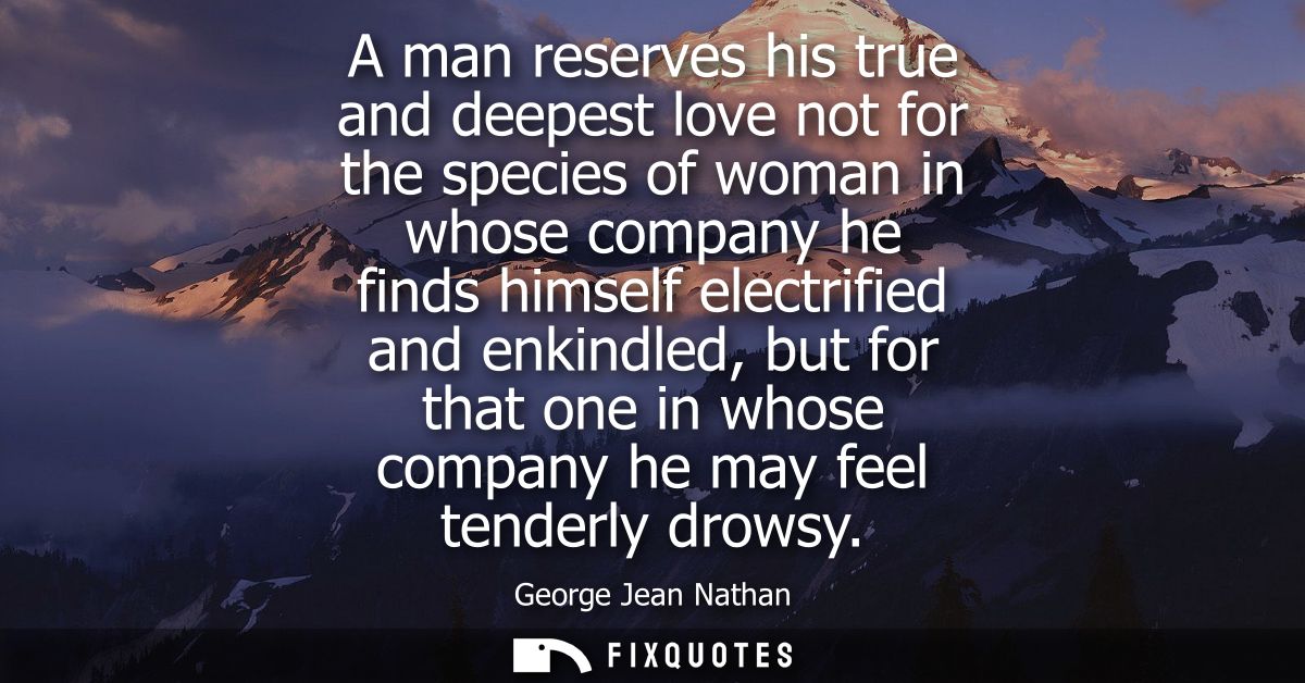 A man reserves his true and deepest love not for the species of woman in whose company he finds himself electrified and 