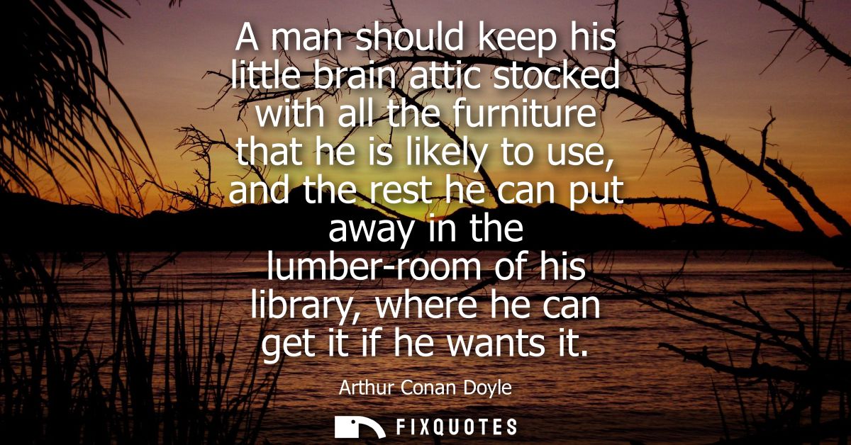 A man should keep his little brain attic stocked with all the furniture that he is likely to use, and the rest he can pu