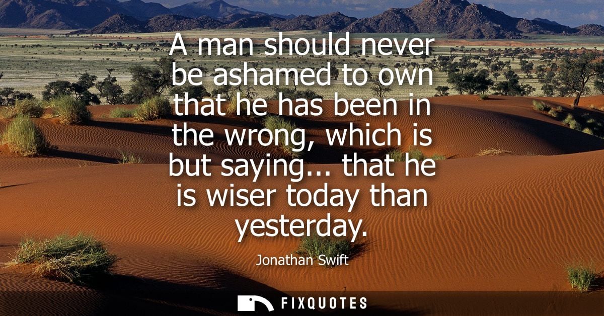 A man should never be ashamed to own that he has been in the wrong, which is but saying... that he is wiser today than y