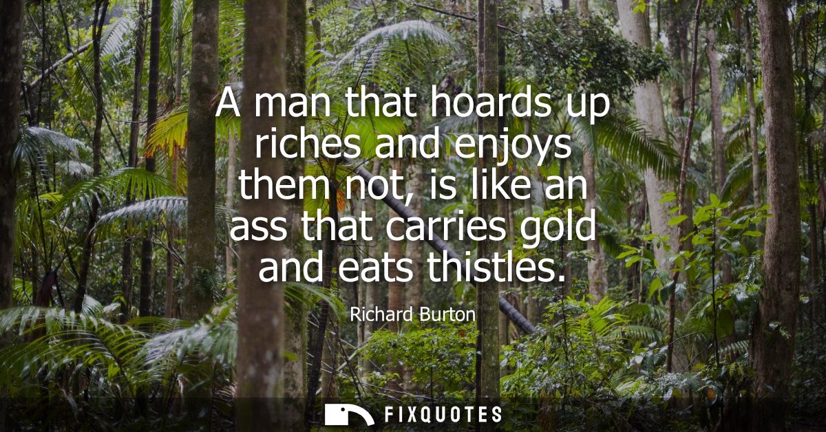 A man that hoards up riches and enjoys them not, is like an ass that carries gold and eats thistles