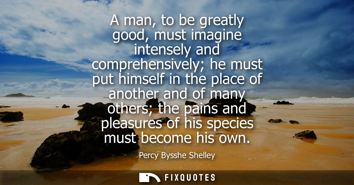 A man, to be greatly good, must imagine intensely and comprehensively he must put himself in the place of another and of