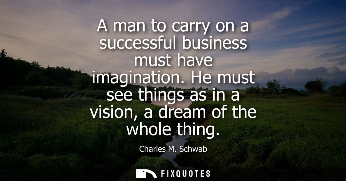 A man to carry on a successful business must have imagination. He must see things as in a vision, a dream of the whole t