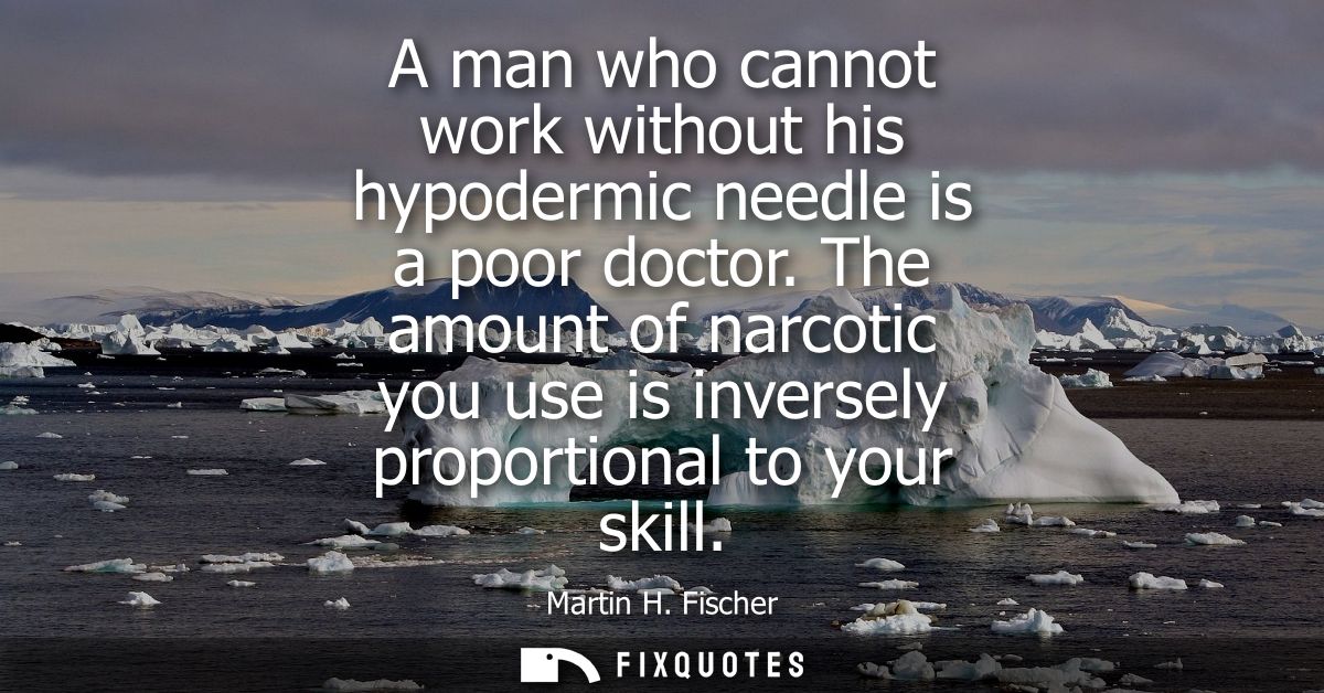 A man who cannot work without his hypodermic needle is a poor doctor. The amount of narcotic you use is inversely propor
