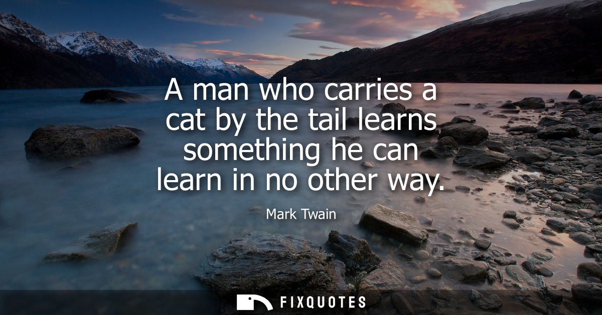 A man who carries a cat by the tail learns something he can learn in no other way