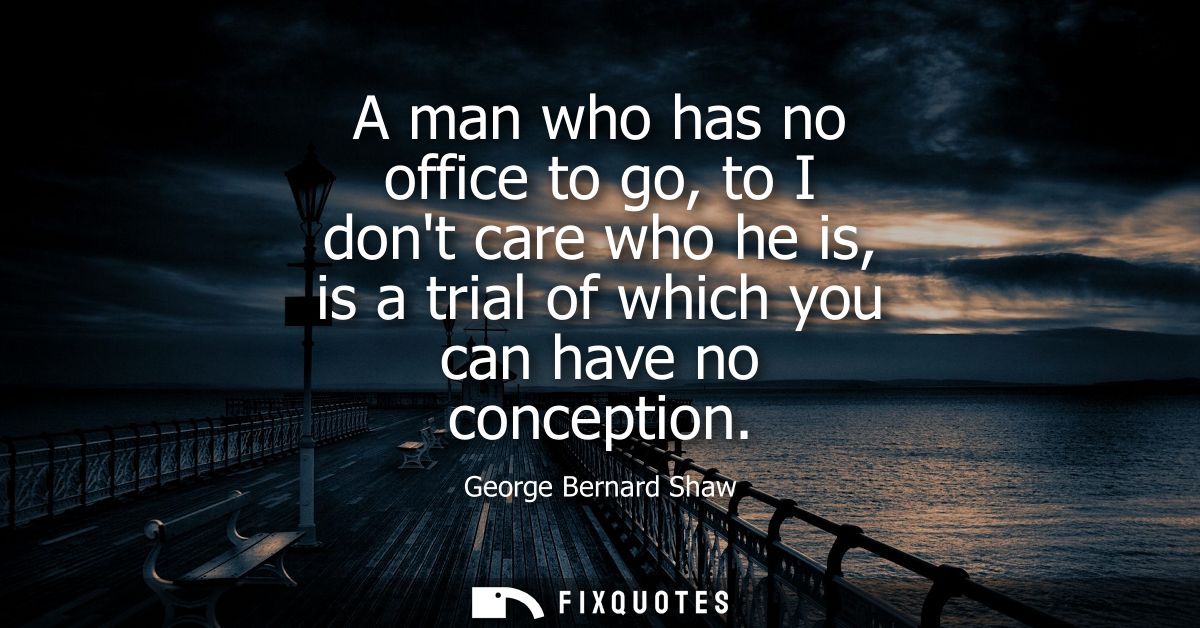 A man who has no office to go, to I dont care who he is, is a trial of which you can have no conception