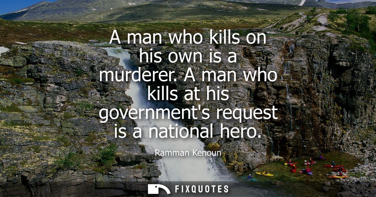 A man who kills on his own is a murderer. A man who kills at his governments request is a national hero